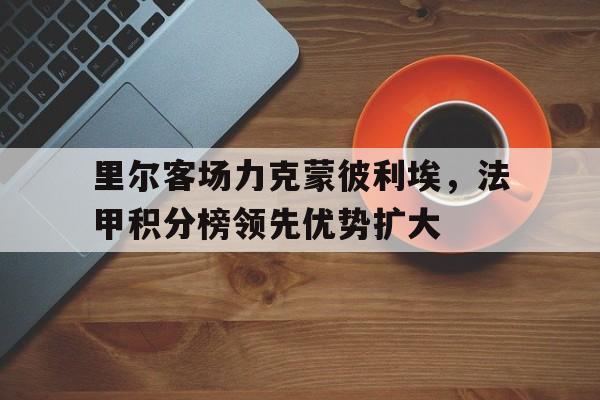 里尔客场力克蒙彼利埃，法甲积分榜领先优势扩大的简单介绍