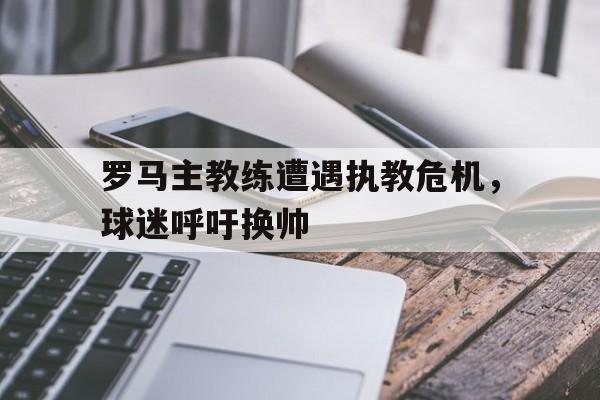 罗马主教练遭遇执教危机，球迷呼吁换帅的简单介绍