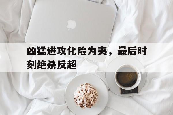 凶猛进攻化险为夷，最后时刻绝杀反超的简单介绍