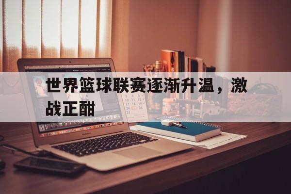 世界篮球联赛逐渐升温，激战正酣的简单介绍