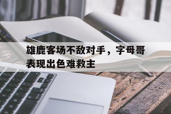 雄鹿客场不敌对手，字母哥表现出色难救主