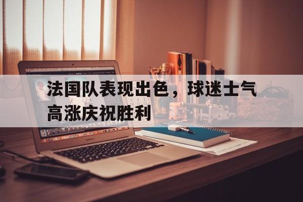 包含法国队表现出色，球迷士气高涨庆祝胜利的词条